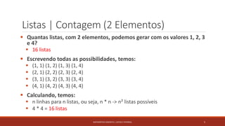 Listas | Contagem (2 Elementos)
 Quantas listas, com 2 elementos, podemos gerar com os valores 1, 2, 3
e 4?
 16 listas
 Escrevendo todas as possibilidades, temos:
 (1, 1) (1, 2) (1, 3) (1, 4)
 (2, 1) (2, 2) (2, 3) (2, 4)
 (3, 1) (3, 2) (3, 3) (3, 4)
 (4, 1) (4, 2) (4, 3) (4, 4)
 Calculando, temos:
 n linhas para n listas, ou seja, n * n -> n² listas possíveis
 4 * 4 = 16 listas
5MATEMÁTICA DISCRETA | LISTAS E FATORIAL
 