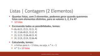 Listas | Contagem (2 Elementos)
 Quantas listas, com 2 elementos, podemos gerar quando queremos
listas com elementos distintos, para os valores 1, 2, 3 e 4?
 12 listas
 Escrevendo todas as possibilidades, temos:
 (1, 1) (1, 2) (1, 3) (1, 4)
 (2, 1) (2, 2) (2, 3) (2, 4)
 (3, 1) (3, 2) (3, 3) (3, 4)
 (4, 1) (4, 2) (4, 3) (4, 4)
 Calculando, temos:
 n linhas para n – 1 listas, ou seja, n * n – 1
 4 * 3 = 12 listas
6MATEMÁTICA DISCRETA | LISTAS E FATORIAL
 