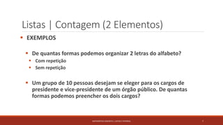 Listas | Contagem (2 Elementos)
 EXEMPLOS
 De quantas formas podemos organizar 2 letras do alfabeto?
 Com repetição
 Sem repetição
 Um grupo de 10 pessoas desejam se eleger para os cargos de
presidente e vice-presidente de um órgão público. De quantas
formas podemos preencher os dois cargos?
7MATEMÁTICA DISCRETA | LISTAS E FATORIAL
 