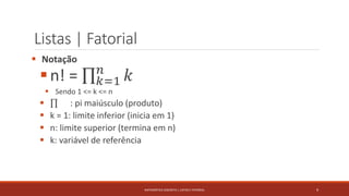 Listas | Fatorial
 Notação
n! = 𝑘=1
𝑛
𝑘
 Sendo 1 <= k <= n
 : pi maiúsculo (produto)
 k = 1: limite inferior (inicia em 1)
 n: limite superior (termina em n)
 k: variável de referência
9MATEMÁTICA DISCRETA | LISTAS E FATORIAL
 