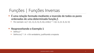 Funções | Funções Inversas
 É uma relação formada mediante a inversão de todos os pares
ordenados de uma determinada função f.
 Por exemplo: se f = {(1, 2), (3, 4), (5, 6)}, então f -1 = {(2, 1), (4, 3), (6, 5)}
 Reaproveitando o Exemplo 1
 Defina f -1
 Defina se f -1 : A  B é verdadeira, justificando a resposta
7MATEMÁTICA DISCRETA | FUNÇÕES
 