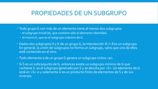 PROPIEDADES DE UN SUBGRUPO
 Todo grupo G con más de un elemento tiene al menos dos subgrupos:
 el subgrupo trivial {e}, que contiene sólo al elemento identidad.
 el mismo G, que es el subgrupo máximo de G.
 Dados dos subgrupos H y K de un grupo G, la intersección H ∩ 𝐾es un subgrupo.
En general, la unión de subgrupos no forma un subgrupo, salvo que uno de ellos
esté contenido en el otro.
 Todo elemento a de un grupo G genera un subgrupo cíclico <a>.
 Si S es un subconjunto de G, entonces existe un subgrupo mínimo de G que
contiene S: es el subgrupo generado por S y se denota por <S>. Un elemento de G
está en <S> si y solamente si es un producto finito de elementos de S y de sus
inversos.
 