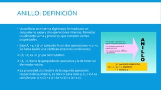 ANILLO: DEFINICIÓN
 Un anillo es un sistema algebraico formado por un
conjunto no vacío y dos operaciones internas, llamadas
usualmente suma y producto, que cumplen ciertas
propiedades.
 Sea (A, ∗1, ∗2) un conjunto A con dos operaciones ∗1 y ∗2.
Se llamaAnillo si se verifican estas tres condiciones:
 (A, ∗1) es un grupo conmutativo
 (A, ∗2) tiene las propiedades asociativa y la de tener un
elemento neutro.
La propiedad distributiva de la segunda operación
respecto de la primera, es decir si para todo a, b, c ∈ A se
cumple que: a ∗2 (b ∗1 c) = (a ∗2 b) ∗1 (a ∗2 c).
 