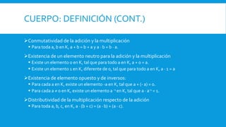 CUERPO: DEFINICIÓN (CONT.)
Conmutatividad de la adición y la multiplicación
 Para toda a, b en K, a + b = b + a y a · b = b · a.
Existencia de un elemento neutro para la adición y la multiplicación
 Existe un elemento 0 en K, tal que para todo a en K, a + 0 = a.
 Existe un elemento 1 en K, diferente de 0, tal que para todo a en K, a · 1 = a
Existencia de elemento opuesto y de inversos:
 Para cada a en K, existe un elemento -a en K, tal que a + (- a) = 0.
 Para cada a ≠ 0 en K, existe un elemento a -1 en K, tal que a · a-1 = 1.
Distributividad de la multiplicación respecto de la adición
 Para toda a, b, c, en K, a · (b + c) = (a · b) + (a · c).
 