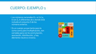 CUERPO: EJEMPLO 1
 Los números racionales Q = a  b | a,
b con Z, b diferentes de 0 donde está
incluido el conjunto Z de los
números enteros.
 Es un cuerpo ya que tanto para la
suma como para multiplicación, son
cerradas para con la conmutación,
asociación, distribución, y hay
elemento neutro e inverso.
 