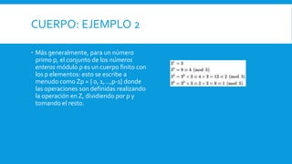 CUERPO: EJEMPLO 2
 Más generalmente, para un número
primo p, el conjunto de los números
enteros módulo p es un cuerpo finito con
los p elementos: esto se escribe a
menudo como Zp = { 0, 1,...,p-1} donde
las operaciones son definidas realizando
la operación en Z, dividiendo por p y
tomando el resto.
 