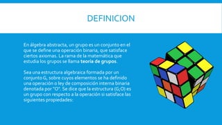 DEFINICION
En álgebra abstracta, un grupo es un conjunto en el
que se define una operación binaria, que satisface
ciertos axiomas. La rama de la matemática que
estudia los grupos se llama teoría de grupos.
Sea una estructura algebraica formada por un
conjunto G, sobre cuyos elementos se ha definido
una operación o ley de composición interna binaria
denotada por "O". Se dice que la estructura (G;O) es
un grupo con respecto a la operación si satisface las
siguientes propiedades:
 