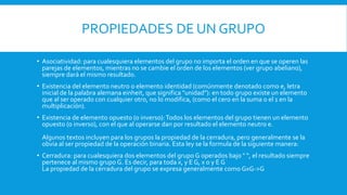 PROPIEDADES DE UN GRUPO
• Asociatividad: para cualesquiera elementos del grupo no importa el orden en que se operen las
parejas de elementos, mientras no se cambie el orden de los elementos (ver grupo abeliano),
siempre dará el mismo resultado.
• Existencia del elemento neutro o elemento identidad (comúnmente denotado como e, letra
inicial de la palabra alemana einheit, que significa "unidad"): en todo grupo existe un elemento
que al ser operado con cualquier otro, no lo modifica, (como el cero en la suma o el 1 en la
multiplicación).
• Existencia de elemento opuesto (o inverso):Todos los elementos del grupo tienen un elemento
opuesto (o inverso), con el que al operarse dan por resultado el elemento neutro e.
Algunos textos incluyen para los grupos la propiedad de la cerradura, pero generalmente se la
obvia al ser propiedad de la operación binaria. Esta ley se la formula de la siguiente manera:
• Cerradura: para cualesquiera dos elementos del grupo G operados bajo " ", el resultado siempre
pertenece al mismo grupo G. Es decir, para toda x, y E G, x o y E G
La propiedad de la cerradura del grupo se expresa generalmente como GxG->G
 