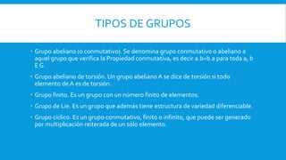 TIPOS DE GRUPOS
 Grupo abeliano (o conmutativo). Se denomina grupo conmutativo o abeliano a
aquel grupo que verifica la Propiedad conmutativa, es decir a.b=b.a para toda a, b
E G.
 Grupo abeliano de torsión. Un grupo abeliano A se dice de torsión si todo
elemento de A es de torsión.
 Grupo finito. Es un grupo con un número finito de elementos.
 Grupo de Lie. Es un grupo que además tiene estructura de variedad diferenciable.
 Grupo cíclico. Es un grupo conmutativo, finito o infinito, que puede ser generado
por multiplicación reiterada de un sólo elemento.
 