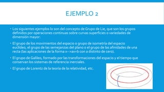 EJEMPLO 2
 Los siguientes ejemplos lo son del concepto de Grupo de Lie, que son los grupos
definidos por operaciones continuas sobre curvas superficies o variedades de
dimensión mayor:
 El grupo de los movimientos del espacio o grupo de isometría del espacio
euclídeo, el grupo de las semejanzas del plano o el grupo de las afinidades de una
recta (las aplicaciones de la forma x-->ax+b con a distinto de cero).
 El grupo de Galileo, formado por las transformaciones del espacio y el tiempo que
conservan los sistemas de referencia inerciales.
 El grupo de Lorentz de la teoría de la relatividad, etc.
 