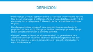 DEFINICION
 Dado un grupo G con una operación binaria *, se dice que un subconjunto no vacío
H de G es un subgrupo de G si H también forma un grupo bajo la operación *. O de
otro modo, H es un subgrupo de G si la restricción de * a H satisface los axiomas
de grupo.
 Un subgrupo propio de un grupo G es un subgrupo H que es un subconjunto
propio de G (es decir H ≠ G). El subgrupo trivial de cualquier grupo es el subgrupo
{e} que consiste solamente en el elemento identidad.
 El grupo G a veces se denota por el par ordenado (G, *), generalmente para
acentuar la operación * cuando G lleva varias estructuras algebraicas o de otro
tipo. En lo siguiente, se sigue la convención usual y se escribe el producto a*b
como simplemente ab.
 