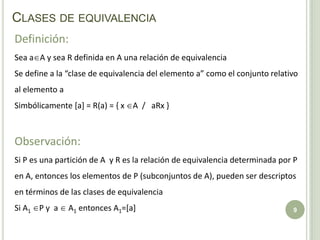 Clases de equivalencia9Definición:Sea aA y sea R definida en A una relación de equivalenciaSe define a la “clase de equivalencia del elemento a” como el conjunto relativo al elemento a Simbólicamente [a] = R(a) = { x A  /   aRx }Observación: Si P es una partición de A  y R es la relación de equivalencia determinada por P en A, entonces los elementos de P (subconjuntos de A), pueden ser descriptos en términos de las clases de equivalencia  Si A1 P y  a  A1 entonces A1=[a]
