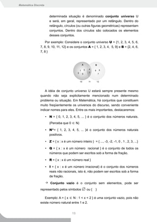 Matemática Discreta



                         determinada situação é denominado conjunto universo U
                         e será, em geral, representado por um retângulo. Dentro do
                         retângulo, círculos (ou outras figuras geométricas) representam
                         conjuntos. Dentro dos círculos são colocados os elementos
                         desses conjuntos.

                    Por exemplo: Considere o conjunto universo U = {1, 2, 3, 4, 5, 6,
                7, 8, 9, 10, 11, 12} e os conjuntos A = { 1, 2, 3, 4, 5, 9} e B = {2, 4, 6,
                7, 8 }




                   A idéia de conjunto universo U estará sempre presente mesmo
                quando não seja explicitamente mencionado num determinado
                problema ou situação. Em Matemática, há conjuntos que constituem
                muito freqüentemente os universos do discurso, sendo conveniente
                indicar nomes para eles. Entre os mais importantes, destacaremos:

                      • N = { 0, 1, 2, 3, 4, 5, ... } é o conjunto dos números naturais.

                         (Perceba que 0 ∈ N)

                      • N*= { 1, 2, 3, 4, 5, ... }é o conjunto dos números naturais
                        positivos.

                      • Z = { x : x é um número inteiro } = { ..., -3, -2, -1, 0 , 1 , 2, 3, ...}

                      • Q = { x : x é um número racional } é o conjunto de todos os
                        números que podem ser escritos sob a forma de fração.

                      • R = { x : x é um número real }

                      • I = { x : x é um número irracional) é o conjunto dos números
                        reais não racionais, isto é, não podem ser escritos sob a forma
                        de fração.

                          Conjunto vazio é o conjunto sem elementos, pode ser

                representado pelos símbolos ∅ ou {            }

                   Exemplo: A = { x ∈ N : 1 < x < 2 } é uma conjunto vazio, pois não
                existe número natural entre 1 e 2.


                                           10
 