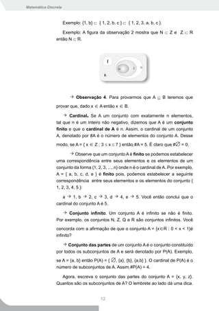 Matemática Discreta



                      Exemplo: {1, b} ⊂ { 1, 2, b, c } ⊂ { 1, 2, 3, a, b, c }.

                   Exemplo: A figura da observação 2 mostra que N ⊂ Z e Z ⊂ R
                então N ⊂ R.




                             Observação 4. Para provarmos que A ⊆ B teremos que

                provar que, dado x ∈ A então x ∈ B.

                       Cardinal. Se A um conjunto com exatamente n elementos,
                tal que n é um inteiro não negativo, dizemos que A é um conjunto
                finito e que o cardinal de A é n. Assim, o cardinal de um conjunto
                A, denotado por #A é o número de elementos do conjunto A. Desse

                modo, se A = { x ∈ Z : 3 ≤ x ≤ 7 } então #A = 5. É claro que #∅ = 0.

                           Observe que um conjunto A é finito se podemos estabelecer
                uma correspondência entre seus elementos e os elementos de um
                conjunto da forma {1, 2, 3, ..., n} onde n é o cardinal de A. Por exemplo,
                A = { a, b, c, d, e } é finito pois, podemos estabelecer a seguinte
                correspondência entre seus elementos e os elementos do conjunto {
                1, 2, 3, 4, 5 }:

                   a     1, b    2, c    3, d         4, e     5. Você então conclui que o
                cardinal do conjunto A é 5.

                      Conjunto infinito. Um conjunto A é infinito se não é finito.
                Por exemplo, os conjuntos N, Z, Q e R são conjuntos infinitos. Você

                concorda com a afirmação de que o conjunto A = {x∈R : 0 < x < 1}é
                infinito?

                      Conjunto das partes de um conjunto A é o conjunto constituído
                por todos os subconjuntos de A e será denotado por P(A). Exemplo,

                se A = {a, b} então P(A) = { ∅, {a}, {b}, {a,b} }. O cardinal de P(A) é o
                número de subconjuntos de A. Assim #P(A) = 4.

                  Agora, escreva o conjunto das partes do conjunto A = {x, y, z}.
                Quantos são os subconjuntos de A? O lembrete ao lado dá uma dica.


                                           12
 