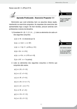 Matemática Discreta



Nesse caso #A = 3, #P(a)=2³=8.


                                                                                     Atenção


          Aprenda Praticando - Exercício Proposto 1.1                      De um modo geral
                                                                           se #A= n então
                                                                           #P(A) = 2n.
   Demonstre que você entendeu bem os assuntos dessa seção,
resolvendo os exercícios propostos. As respostas dos exercícios são
apresentadas logo a seguir. Se tiver dúvidas, procure saná-las com
professores e tutores da disciplina.

   1) Considere N = {0, 1, 2, 3, 4, ...}. Liste os elementos de cada um
      dos seguintes conjuntos:

       a) {n ∈ N : n é divisível por 3}

       b) {x : x = 2n-1 , n ∈ N*}                                                    Atenção

       c) {x : x = 2y +1 : y∈N e y < 8 }                                   Um número natural

                                                                           n ∈ N, n >1 é primo
       d) {x = 2n : n ∈ N }                                                se os seus únicos
                                                                           divisores são 1 e n.

       e) {x : x =1/n : n ∈ N* e n < 6}

       f) {n ∈ N* : n + 1 é primo}

   2. Liste os elementos dos seguintes conjuntos e informe que
      conjuntos são vazios.

       a) { n ∈ N : n2 = 9 }

       b) { n ∈ Z : n2 = 9 }

       c) { x ∈ R : x2 = 9 }

       d) { n ∈ N : 3 < n < 7 }

       e) { n ∈ Z : | n | < 7 }

       f) { x ∈ R : x2 ≤ 0 }

       g) { n ∈ N : n2 = 3 }

       h) { x ∈ Q : x2 = 3 }


                                             13
 
