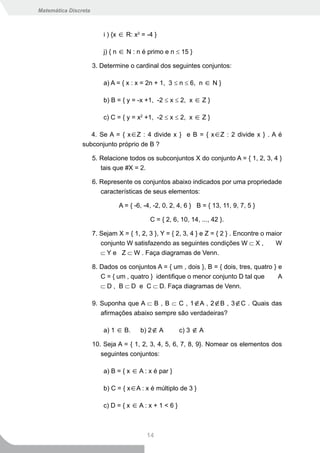 Matemática Discreta



                          i ) {x ∈ R: x2 = -4 }

                          j) { n ∈ N : n é primo e n ≤ 15 }

                      3. Determine o cardinal dos seguintes conjuntos:

                          a) A = { x : x = 2n + 1, 3 ≤ n ≤ 6, n ∈ N }

                          b) B = { y = -x +1, -2 ≤ x ≤ 2, x ∈ Z }

                          c) C = { y = x2 +1, -2 ≤ x ≤ 2, x ∈ Z }

                   4. Se A = { x∈Z : 4 divide x } e B = { x∈Z : 2 divide x } . A é
                subconjunto próprio de B ?

                      5. Relacione todos os subconjuntos X do conjunto A = { 1, 2, 3, 4 }
                         tais que #X = 2.

                      6. Represente os conjuntos abaixo indicados por uma propriedade
                         características de seus elementos:

                                A = { -6, -4, -2, 0, 2, 4, 6 } B = { 13, 11, 9, 7, 5 }

                                            C = { 2, 6, 10, 14, ..., 42 }.

                      7. Sejam X = { 1, 2, 3 }, Y = { 2, 3, 4 } e Z = { 2 } . Encontre o maior
                         conjunto W satisfazendo as seguintes condições W ⊂ X ,             W
                         ⊂ Y e Z ⊂ W . Faça diagramas de Venn.

                      8. Dados os conjuntos A = { um , dois }, B = { dois, tres, quatro } e
                         C = { um , quatro } identifique o menor conjunto D tal que       A
                         ⊂ D , B ⊂ D e C ⊂ D. Faça diagramas de Venn.

                      9. Suponha que A ⊂ B , B ⊂ C , 1∉A , 2∉B , 3∉C . Quais das
                         afirmações abaixo sempre são verdadeiras?

                          a) 1 ∈ B.     b) 2∉ A          c) 3 ∉ A

                      10. Seja A = { 1, 2, 3, 4, 5, 6, 7, 8, 9}. Nomear os elementos dos
                         seguintes conjuntos:

                          a) B = { x ∈ A : x é par }

                          b) C = { x∈A : x é múltiplo de 3 }

                          c) D = { x ∈ A : x + 1 < 6 }



                                           14
 