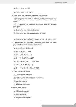 Matemática Discreta



    d) E = { x ∈ A : x < 10 }

    e) F = { x ∈ A : x + 3 ∉ A }.

11. Dizer quais dos seguintes conjuntos são infinitos:

    a) O conjunto das retas do plano que são paralelas ao eixo
   dos x.

    b) O conjunto das palavras com duas letras do alfabeto
   português.

    c) O conjunto dos múltiplos de cinco.

    d) O conjunto dos animais existentes na Terra.


                            p
    e) O conjunto das frações  onde p, q ∈ { 1, 2, 3, 4, ..., 10 }
                            q
12. Represente os seguintes conjuntos por meio de uma
   propriedade comum aos seus elementos:

    a) A = { 4, 8, 12, 16, 20, ....}

    b) B = { 4, 8, 12, .... 204}

    c) C = { 7, 17, 27, 37, .....}

    d) D = { 7, 17, 27, 37, .....207}

    e) E = {300, 301, 302, ....., 399, 400}

    f) F = { 1, 4, 9 , 16, 25, .....}

    g) G = { 1, ½, ¼, 1/8, 1/16,..., 1/1024}

13. Partindo das premissas:

    (1) Todo repórter é esperto.

    (2) Todo repórter é formado em Jornalismo.

    (3) Jamil é esperto.

    (4) Adelaide é jornalista.

Pode-se concluir que

    a) Adelaide é esperta?

    b) Jamil é repórter?

    c) Há jornalistas espertos?


                                               15
 