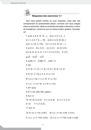 Matemática Discreta




                               Respostas dos exercícios 1.1

                    Aqui você poderá conferir as suas respostas. Caso elas não
                correspondam às apresentadas abaixo, converse com seus colegas
                sobre os exercícios, releia os conteúdos da seção e descubra o motivo
                da divergência. Lembre-se que os tutores podem ajudá-lo. Consulte-
                os!

                      1. a) {0, 3, 6, 9, 12, 15, ...}       b) {1, 3, 5, 7, 9, ...}

                      c) { 1, 3, 5, 7, 9, ..., 15}       d) {0, 2, 4, 8, 16, 32,..}

                      e) {1, ½, 1/3, ¼, 1/5 }         f) { 1, 2, 4, 6, 10, 12, ... }

                      2. a) { 3 }     b) { -3, 3 }      c) { -3, 3 }   d) (4, 5, 6 }

                      e) { -6, -5, -4, -3, -2, -1, 0, 1, 2, 3, 4, 5, 6 }       f) { 0 }

                      g) ∅      h) ∅       i) ∅

                      3. a) #A = 4      b) #B = 5       c) #C = 3

                      4. sim

                      5. {1, 2} , { 1, 3 } , { 1, 4} , { 2, 3 }, {2, 4} , { 3, 4 }

                      6. A = {x : x = 2y, y ∈ Z, -3 ≤ y ≤ 3 }

                      B = { x: x = 2y + 1, y ∈ N, 2 ≤ y ≤ 6 }

                      C = { x : x = 2 + 4n , n ∈ N n ≤ 10 }

                      7. W = {2,3}

                      8. D = { um, dois, três, quatro }

                      9. b) e c)

                      10. B = {2, 4, 6, 8 }          C = { 3, 6, 9}    D = { 1, 2, 3, 4 }

                      E=A           F = { 7, 8, 9 }

                      11. a) e c)

                      12. A = {x : x = 4n, n∈N* },          B = { x : x = 4n, n∈N*, n ≤ 51 },

                      C = { x : x = 7 +10n, n∈N }            D = { x : x = 7 +10n, n∈N, n ≤ 20}


                                              16
 