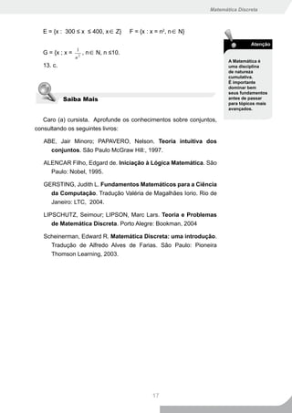 Matemática Discreta



  E = {x : 300 ≤ x ≤ 400, x∈ Z}        F = {x : x = n2, n∈ N}

                                                                                Atenção
                 1
  G = {x ; x =        , n∈ N, n ≤10.
                 n2
                                                                       A Matemática é
  13. c.                                                               uma disciplina
                                                                       de natureza
                                                                       cumulativa.
                                                                       É importante
                                                                       dominar bem
                                                                       seus fundamentos
           Saiba Mais                                                  antes de passar
                                                                       para tópicos mais
                                                                       avançados.

   Caro (a) cursista. Aprofunde os conhecimentos sobre conjuntos,
consultando os seguintes livros:

   ABE, Jair Minoro; PAPAVERO, Nelson. Teoria intuitiva dos
     conjuntos. São Paulo McGraw Hill:, 1997.

   ALENCAR Filho, Edgard de. Iniciação à Lógica Matemática. São
     Paulo: Nobel, 1995.

   GERSTING, Judith L. Fundamentos Matemáticos para a Ciência
     da Computação. Tradução Valéria de Magalhães Iorio. Rio de
     Janeiro: LTC, 2004.

   LIPSCHUTZ, Seimour; LIPSON, Marc Lars. Teoria e Problemas
      de Matemática Discreta. Porto Alegre: Bookman, 2004

   Scheinerman, Edward R. Matemática Discreta: uma introdução.
     Tradução de Alfredo Alves de Farias. São Paulo: Pioneira
     Thomson Learning, 2003.




                                                17
 
