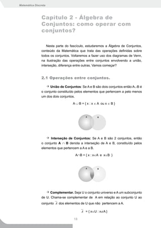 Matemática Discreta



                Capítulo 2 - Álgebra de
                Conjuntos: como operar com
                conjuntos?

                    Nesta parte do fascículo, estudaremos a Álgebra de Conjuntos,
                conteúdo da Matemática que trata das operações definidas sobre
                todos os conjuntos. Voltaremos a fazer uso dos diagramas de Venn,
                na ilustração das operações entre conjuntos envolvendo a união,
                interseção, diferença entre outras. Vamos começar?


                2.1 Operações entre conjuntos.

                      União de Conjuntos: Se A e B são dois conjuntos então A∪B é
                o conjunto constituído pelos elementos que pertencem a pelo menos
                um dos dois conjuntos.

                                    A ∪ B = { x : x ∈ A ou x ∈ B }




                      Interseção de Conjuntos: Se A e B são 2 conjuntos, então
                o conjunto A ∩ B denota a interseção de A e B, constituído pelos
                elementos que pertencem a A e a B.

                                     A∩B = { x : x∈A e x∈B }




                      Complementar. Seja U o conjunto universo e A um subconjunto
                de U. Chama-se complementar de A em relação ao conjunto U ao
                conjunto A dos elementos de U que não pertencem a A.

                                          A = { x∈U : x∉A }

                                    18
 