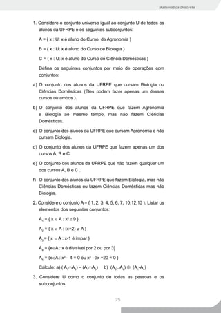 Matemática Discreta



1. Considere o conjunto universo igual ao conjunto U de todos os
   alunos da UFRPE e os seguintes subconjuntos:

   A = { x : U: x é aluno do Curso de Agronomia }

   B = { x : U: x é aluno do Curso de Biologia }

   C = { x : U: x é aluno do Curso de Ciência Domésticas }

   Defina os seguintes conjuntos por meio de operações com
   conjuntos:

a) O conjunto dos alunos da UFRPE que cursam Biologia ou
   Ciências Domésticas (Eles podem fazer apenas um desses
   cursos ou ambos ).

b) O conjunto dos alunos da UFRPE que fazem Agronomia
   e Biologia ao mesmo tempo, mas não fazem Ciências
   Domésticas.

c) O conjunto dos alunos da UFRPE que cursam Agronomia e não
   cursam Biologia.

d) O conjunto dos alunos da UFRPE que fazem apenas um dos
   cursos A, B e C.

e) O conjunto dos alunos da UFRPE que não fazem qualquer um
   dos cursos A, B e C .

f) O conjunto dos alunos da UFRPE que fazem Biologia, mas não
   Ciências Domésticas ou fazem Ciências Domésticas mas não
   Biologia.

2. Considere o conjunto A = { 1, 2, 3, 4, 5, 6, 7, 10,12,13 }. Listar os
   elementos dos seguintes conjuntos:

   A1 = { x ∈ A : x2 ≥ 9 }

   A2 = { x ∈ A : (x+2) ∉ A }

   A3 = { x ∈ A : x-1 é impar }

   A4 = {x∈A : x é divisível por 2 ou por 3}

   A5 = {x∈A : x2 – 4 = 0 ou x2 –9x +20 = 0 }

   Calcule: a) ( A1∩A2) – (A1∩A3)      b) (A3∪A4) ⊕ (A1-A4)

3. Considere U como o conjunto de todas as pessoas e os
   subconjuntos


                                               25
 