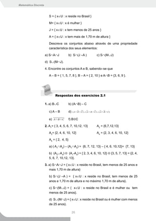 Matemática Discreta



                         S = { x∈U : x reside no Brasil }

                         M= { x∈U : x é mulher }

                         J = { x∈U : x tem menos de 25 anos }

                         A = { x∈U : x tem mais de 1,70 m de altura }

                         Descreva os conjuntos abaixo através de uma propriedade
                         característica dos seus elementos:

                      a) S∩A∩J             b) S∩(J –A )                    c) S∩(M∪J)

                      d) S∪(M∩J).

                      4. Encontre os conjuntos A e B, sabendo–se que

                         A – B = { 1, 5, 7, 8 }, B – A = { 2, 10 } e A∩B = {3, 6, 9 }.




                              Respostas dos exercícios 2.1

                      1. a) B∪C            b) (A∩B) – C

                         c) A – B          d)   ( A ∩ B ∩ C) ∪ ( A ∩ B ∩ C) ∪ ( A ∩ B ∩ C)


                         e) A ∩ B ∩ C      f) B⊕C

                      2. A1= { 3, 4, 5, 6, 7, 10,12, 13}                   A2 = {6,7,12,13}

                         A3= {2, 4, 6, 10, 12}                             A4 = {2, 3, 4, 6, 10, 12}

                         A5 = { 2, 4, 5}

                         a) ( A1∩A2) – (A1∩A3) = {6, 7, 12, 13} – { 4, 6, 10,12}= {7, 13}

                         b) (A3∪A4) ⊕ (A1-A4) = { 2, 3, 4, 6, 10, 12} ⊕ {3, 5, 7, 13} = {2, 4,
                         5, 6, 7, 10,12, 13}.

                      3. a) S∩A∩J = { x∈U : x reside no Brasil, tem menos de 25 anos e
                         mais 1,70 m de altura}

                         b) S∩(J –A ) = { x∈U : x reside no Brasil, tem menos de 25
                         anos e 1,70 m de altura e no máximo 1,70 m de altura}.

                         c) S∩(M∪J) = { x∈U : x reside no Brasil e é mulher ou tem
                         menos de 25 anos}.

                         d) S∪(M∩J) = { x∈U : x reside no Brasil ou é mulher com menos
                         de 25 anos}.

                                                26
 