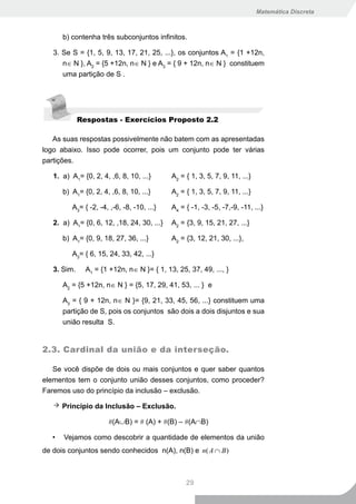 Matemática Discreta



       b) contenha três subconjuntos infinitos.

   3. Se S = {1, 5, 9, 13, 17, 21, 25, ...}, os conjuntos A1 = {1 +12n,
      n∈ N }, A2 = {5 +12n, n∈ N } e A3 = { 9 + 12n, n∈ N } constituem
      uma partição de S .




             Respostas - Exercícios Proposto 2.2

   As suas respostas possivelmente não batem com as apresentadas
logo abaixo. Isso pode ocorrer, pois um conjunto pode ter várias
partições.

   1. a) A1= {0, 2, 4, ,6, 8, 10, ...}       A2 = { 1, 3, 5, 7, 9, 11, ...}

       b) A1= {0, 2, 4, ,6, 8, 10, ...}      A2 = { 1, 3, 5, 7, 9, 11, ...}

          A3= { -2, -4, ,-6, -8, -10, ...}   A4 = { -1, -3, -5, -7,-9, -11, ...}

   2. a) A1= {0, 6, 12, ,18, 24, 30, ...}    A2 = {3, 9, 15, 21, 27, ...}

       b) A1= {0, 9, 18, 27, 36, ...}        A2 = {3, 12, 21, 30, ...},

          A3= { 6, 15, 24, 33, 42, ...}

   3. Sim.     A1 = {1 +12n, n∈ N }= { 1, 13, 25, 37, 49, ..., }

       A2 = {5 +12n, n∈ N } = {5, 17, 29, 41, 53, ... } e

       A3 = { 9 + 12n, n∈ N }= {9, 21, 33, 45, 56, ...} constituem uma
       partição de S, pois os conjuntos são dois a dois disjuntos e sua
       união resulta S.


2.3. Cardinal da união e da interseção.

   Se você dispõe de dois ou mais conjuntos e quer saber quantos
elementos tem o conjunto união desses conjuntos, como proceder?
Faremos uso do princípio da inclusão – exclusão.

       Princípio da Inclusão – Exclusão.

                       #(A∪B) = # (A) + #(B) – #(A∩B)

   •   Vejamos como descobrir a quantidade de elementos da união
de dois conjuntos sendo conhecidos n(A), n(B) e n( A ∩ B )



                                                  29
 