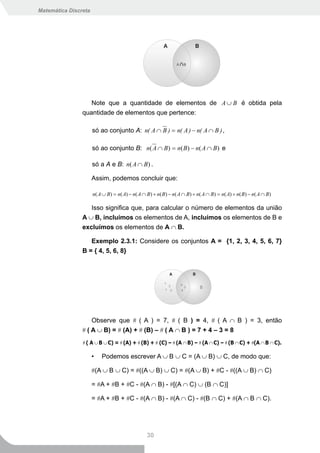 Matemática Discreta




                   Note que a quantidade de elementos de A ∪ B é obtida pela
                quantidade de elementos que pertence:

                      só ao conjunto A: n( A ∩ B ) = n( A ) − n( A ∩ B ) ,

                      só ao conjunto B: n( A ∩ B ) = n( B ) − n( A ∩ B ) e

                      só a A e B: n( A ∩ B ) .

                      Assim, podemos concluir que:

                      n( A ∪ B) = n( A) − n( A ∩ B) + n( B) − n( A ∩ B) + n( A ∩ B) = n( A) + n( B) − n( A ∩ B)

                   Isso significa que, para calcular o número de elementos da união
                A ∪ B, incluímos os elementos de A, incluímos os elementos de B e
                excluímos os elementos de A ∩ B.

                   Exemplo 2.3.1: Considere os conjuntos A = {1, 2, 3, 4, 5, 6, 7}
                B = { 4, 5, 6, 8}




                    Observe que # ( A ) = 7, # ( B ) = 4, # ( A ∩ B ) = 3, então
                # ( A ∪ B) = # (A) + # (B) – # ( A ∩ B ) = 7 + 4 – 3 = 8
                # ( A ∪ B ∪ C) = # (A) + # (B) + # (C) – # (A ∩ B) – # (A ∩ C) – # (B ∩ C) + #(A ∩ B ∩ C).

                      •   Podemos escrever A ∪ B ∪ C = (A ∪ B) ∪ C, de modo que:

                      #(A ∪ B ∪ C) = #((A ∪ B) ∪ C) = #(A ∪ B) + #C - #((A ∪ B) ∩ C)

                      = #A + #B + #C - #(A ∩ B) - #[(A ∩ C) ∪ (B ∩ C)]

                      = #A + #B + #C - #(A ∩ B) - #(A ∩ C) - #(B ∩ C) + #(A ∩ B ∩ C).




                                                 30
 