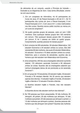 Matemática Discreta



                de elementos de um conjunto, usando o Princípio da Inclusão –
                Exclusão ou os diagramas de Venn. Caso tenha dificuldade, oriente-
                se com seus tutores.

                      1. Em um congresso de informática, há 43 participantes do
                         Curso de Java, 57 de Pascal Avançado e 29 de C++. Há 10
                         participantes dos cursos de Java e Pascal Avançado, 5 em
                         Pascal Avançado e C++, 5 em Java e C++, e dois matriculados
                         nos três cursos. Quantos alunos estão inscritos ao menos em
                         um curso do congresso?

                      2. Há quatro grandes grupos de pessoas, cada um com 1.000
                         membros. Dois quaisquer desses grupos têm 100 membros
                         em comum. Três quaisquer desses grupos têm 10 pessoas
                         em comum. E há 1 pessoa em todos os quatro grupos.
                         Conjuntamente, quantas pessoas há nesses grupos?

                      3. Num universo de 200 estudantes, 50 estudam Matemática, 140
                         estudam Economia e 24 estudam ambos os cursos. Dos 200
                         estudantes 60 são mulheres, das quais 20 estudam Matemática,
                         45 estudam Economia e 16 delas estudam ambos os cursos.
                         Determine, para o universo de estudantes, quantos são os
                         homens que não estudam nem Matemática nem Economia.

                      4. Uma companhia, 240 dos seus empregados obtiveram aumento
                         salarial, 115 obtiveram ascensão funcional e 60 obtiveram
                         ambas as coisas. Quantos são os empregados sabendo que
                         nenhum empregado deixou de ser promovido ou ter ascensão
                         funcional ?

                      5. Em um grupo de 110 estudantes, 63 estudam Inglês, 30 estudam
                         Francês e 50 estudam Alemão. Há 25 alunos que estudam
                         apenas dois idiomas, 13 estudam Inglês e Francês, 30 estudam
                         Inglês e Alemão e 12 estudam Francês e Alemão.

                        a) Quantos estudam Inglês e Francês, mas não estudam
                        Alemão?

                        b) Quantos alunos não estudam nenhum dos idiomas?

                      6. De 100 pessoas que foram pesquisadas, 52 são mulheres, 40
                         almoçam, 40 jantam, 25 são mulheres que almoçam, 15 são
                         mulheres que jantam, 20 são pessoas que almoçam e jantam, e
                         12 são mulheres que almoçam e jantam. Quantas pessoas são
                         homens que não almoçam nem jantam? Quantas são mulheres

                                        34
 