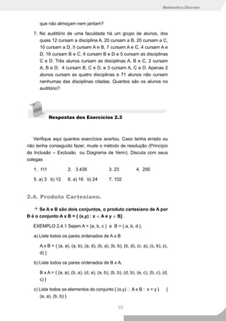 Matemática Discreta



      que não almoçam nem jantam?

   7. No auditório de uma faculdade há um grupo de alunos, dos
      quais 12 cursam a disciplina A, 20 cursam a B, 20 cursam a C,
      10 cursam a D, 5 cursam A e B, 7 cursam A e C, 4 cursam A e
      D, 16 cursam B e C, 4 cursam B e D e 5 cursam as disciplinas
      C e D. Três alunos cursam as disciplinas A, B e C, 2 cursam
      A, B e D, 4 cursam B, C e D, e 3 cursam A, C e D. Apenas 2
      alunos cursam as quatro disciplinas e 71 alunos não cursam
      nenhumas das disciplinas citadas. Quantos são os alunos no
      auditório?




            Respostas dos Exercícios 2.3



   Verifique aqui quantos exercícios acertou. Caso tenha errado ou
não tenha conseguido fazer, mude o método de resolução (Princípio
de Inclusão – Exclusão ou Diagrama de Venn). Discuta com seus
colegas

   1. 111             2. 3.439                 3. 23           4. 295

   5. a) 3 b) 12      6. a) 16 b) 24           7. 102


2.4. Produto Cartesiano.

      Se A e B são dois conjuntos, o produto cartesiano de A por
B é o conjunto A x B = { (x,y) : x ∈ A e y ∈ B}.

   EXEMPLO 2.4.1 Sejam A = {a, b, c } e B = { a, b, d }.

   a) Liste todos os pares ordenados de A x B

      A x B = { (a, a), (a, b), (a, d), (b, a), (b, b), (b, d), (c, a), (c, b), (c,
      d) }

   b) Liste todos os pares ordenados de B x A.

      B x A = { (a, a), (b, a), (d, a), (a, b), (b, b), (d, b), (a, c), (b, c), (d,
      c) }

   c) Liste todos os elementos do conjunto { (x,y)  A x B : x = y }              {
      (a, a), (b, b) }

                                                     35
 