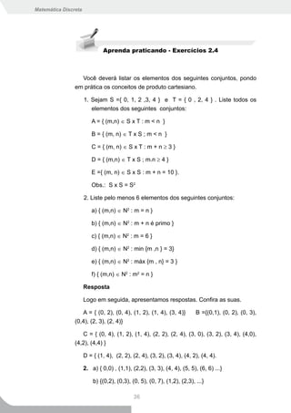 Matemática Discreta




                               Aprenda praticando - Exercícios 2.4



                  Você deverá listar os elementos dos seguintes conjuntos, pondo
                em prática os conceitos de produto cartesiano.

                      1. Sejam S ={ 0, 1, 2 ,3, 4 } e T = { 0 , 2, 4 } . Liste todos os
                         elementos dos seguintes conjuntos:

                         A = { (m,n) ∈ S x T : m < n }

                         B = { (m, n) ∈ T x S ; m < n }

                         C = { (m, n) ∈ S x T : m + n ≥ 3 }

                         D = { (m,n) ∈ T x S ; m.n ≥ 4 }

                         E ={ (m, n) ∈ S x S : m + n = 10 }.

                         Obs.: S x S = S2

                      2. Liste pelo menos 6 elementos dos seguintes conjuntos:

                         a) { (m,n) ∈ N2 : m = n }

                         b) { (m,n) ∈ N2 : m + n é primo }

                         c) { (m,n) ∈ N2 : m = 6 }

                         d) { (m,n) ∈ N2 : min {m ,n } = 3}

                         e) { (m,n) ∈ N2 : máx {m , n} = 3 }

                         f) { (m,n) ∈ N2 : m2 = n }

                      Resposta

                      Logo em seguida, apresentamos respostas. Confira as suas.

                   A = { (0, 2), (0, 4), (1, 2), (1, 4), (3, 4)}          B ={(0,1), (0, 2), (0, 3),
                (0,4), (2, 3), (2, 4)}

                   C = { (0, 4), (1, 2), (1, 4), (2, 2), (2, 4), (3, 0), (3, 2), (3, 4), (4,0),
                (4,2), (4,4) }

                      D = { (1, 4), (2, 2), (2, 4), (3, 2), (3, 4), (4, 2), (4, 4).

                      2. a) { 0,0) , (1,1), (2,2), (3, 3), (4, 4), (5, 5), (6, 6) ...}

                          b) {(0,2), (0,3), (0, 5), (0, 7), (1,2), (2,3), ...}

                                             36
 