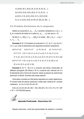Matemática Discreta



       c) { (6,0), (6,1), (6,2), (6, 3), (6, 4), (6, 5), ...}

       d) { (3,3), (3,4), (3,5), (6,3), (7, 3), (8, 3), ...}

       e) (0,3), (1,3), (2,3), (3,0), (3,1), (3,2) (3,3)}

       f) { (1,1), (2,4), (3,9), (4,16), (5, 25), (6, 36), ...}


2.5 Produto Cartesiano de k conjuntos

   Dados os conjuntos A1, A2, ..., Ak, o produto cartesiano A1 x A2 x ...x
Ak é o conjunto de todas as n-uplas (a1, a2, ... , ak) tais que ai ∈ Ai.

    Se #(A1)= n1, #(A2) = n2, ..., #(Ak)= nk então #(A1 x A2 x ... x Ak) =
n1. n2. ... . nk.

   Exemplo 2. 5. 1. Considere os conjuntos X = {1, 2}, Y = {a, b} e Z =
{ m, n, p}. Liste os elementos dos seguintes produtos cartesianos.

   a) X x Y x Z       b) X x Y x Y        c) X x X x X          d) Y x X x Y x Z

     X x Y x Z = {(1, a, m), (1, a, n), (1, a, p), (1, b, m), (1, b, n),

     (1, b, p) , (2, a, m), (2, a, n), (2, a, p), (2, b, m), (2, b, n), (2, b, p)}

   b) X x Y x Y = {(1, a, a), (1, a, b), (1, b, a), (1, b, b), {(2, a, a),

     (2, a, b), (2, b, a), (2, b, b)}.

    Exemplo 2. 5. 1. Se A é o conjunto das letras maiúsculas do
alfabeto português (26 letras) e B é o conjunto dos naturais de 0 a
9,represente sob a forma de conjunto, todas as placas de automóveis
possíveis no Brasil. Quantas são essas placas?

   Uma placa consiste em três letras seguidas por quatro algarismos.
O número total de placas possíveis é dado pelo cardinal do produto
cartesiano A x A x A x B x B x B x B.

   # (A x A x A x B x B x B x B) = 26 x 26x 26 x 10 x 10 x 10 x 10 = 263
x 104 = 175.760.000 placas.




           Aprenda Praticando - Exercícios 2.5



   Nesses exercícios, você terá oportunidade de explorar o conceito

                                                      37
 