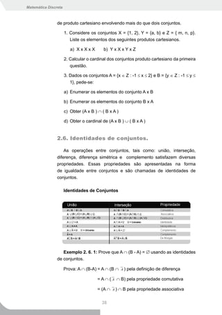Matemática Discreta



                de produto cartesiano envolvendo mais do que dois conjuntos.

                      1. Considere os conjuntos X = {1, 2}, Y = {a, b} e Z = { m, n, p}.
                         Liste os elementos dos seguintes produtos cartesianos.

                         a) X x X x X      b) Y x X x Y x Z

                      2. Calcular o cardinal dos conjuntos produto cartesiano da primeira
                         questão.

                      3. Dados os conjuntos A = {x ∈ Z : -1 ≤ x ≤ 2} e B = {y ∈ Z : -1 ≤ y ≤
                         1}, pede-se:

                      a) Enumerar os elementos do conjunto A x B

                      b) Enumerar os elementos do conjunto B x A

                      c) Obter (A x B ) ∩ ( B x A )

                      d) Obter o cardinal de (A x B ) ∪ ( B x A )


                2.6. Identidades de conjuntos.

                    As operações entre conjuntos, tais como: união, interseção,
                diferença, diferença simétrica e complemento satisfazem diversas
                propriedades. Essas propriedades são apresentadas na forma
                de igualdade entre conjuntos e são chamadas de identidades de
                conjuntos.

                      Identidades de Conjuntos




                   Exemplo 2. 6. 1: Prove que A ∩ (B - A) = ∅ usando as identidades
                de conjuntos.

                      Prova: A ∩ (B-A) = A ∩ (B ∩      A)   pela definição de diferença

                                        = A ∩ ( A ∩ B) pela propriedade comutativa

                                        = (A ∩   A)   ∩ B pela propriedade associativa


                                          38
 