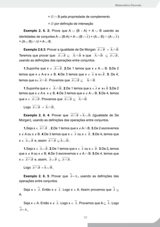 Matemática Discreta



                     = ∅ ∩ B pela propriedade de complemento

                     = ∅ por definição de interseção

     Exemplo 2. 6. 2: Prove que A ∪ (B - A) = A ∪ B usando as
identidades de conjuntos A ∪ (B-A) = A ∪ (B ∩ A ) = (A ∪ B) ∩ (A ∪ A )
= (A ∪ B) ∩ U = A ∪ B.

     Exemplo 2.6.3: Provar a igualdade de De Morgan A ∪ B = A ∩ B
Teremos que provar que: A ∪ B ⊆ A ∩ B e que A ∩ B ⊆ A ∪ B ,
usando as definições das operações entre conjuntos.

     1.Suponha que x ∈ A ∪ B . 2.De 1 temos que x ∉ A ∪ B. 3.De 2
temos que x ∉ A e x ∉ B. 4.De 3 temos que x ∈ A e x∈ B . 5. De 4,
temos que x∈ A ∩ B . Provamos que A ∪ B ⊆      A∩B

   1.Suponha que x ∈ A ∩ B . 2.De 1 temos que x ∈ A e x∈ B 3.De 2
temos que x ∉ A e x ∉ B. 4.De 3 temos que x ∉ A ∪ B. 5.De 4, temos
que x ∈ A ∪ B . Provamos que A ∪ B ⊆ A ∩ B

     Logo A ∪ B = A ∩ B .

  Exemplo 2. 6. 4: Provar que A ∩ B = A ∪ B (Igualdade de De
Morgan), usando as definições das operações entre conjuntos.

     1.Seja x ∈ A ∩ B . 2.De 1 temos que x ∉ A ∩ B. 3.De 2 escrevemos
x ∉ A ou x ∉ B. 4.De 3 temos que x ∈ A ou x ∈ B . 5.De 4, temos que

x ∈ A ∪ B e, assim A ∩ B ⊆ A ∪ B .

   1.Seja x ∈ A ∪ B . 2.De 1 temos que x ∈ A ou x ∈ B . 3.De 2, temos
que x ∉ A ou x ∉ B. 4.De 3 escrevemos x ∉ A ∩ B. 5.De 4, temos que
x ∈ A ∩ B e, assim, A ∪ B ⊆ A ∩ B .

     Logo A ∩ B = A ∪ B .

   Exemplo 2. 6. 5: Provar que A = A , usando as definições das
operações entre conjuntos.

     Seja x ∈ A . Então x ∉ A . Logo x ∈ A. Assim provamos que A ⊆
A.

     Seja x ∈ A. Então x ∉ A . Logo x ∈ A . Provamos que A ⊆ A . Logo
A=A.

                                             39
 