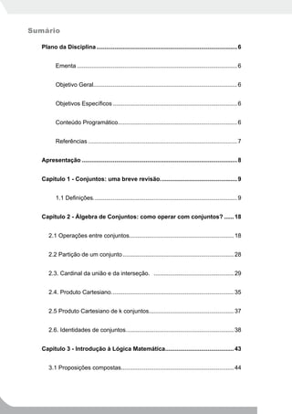 Sumário

   Plano da Disciplina ...................................................................................... 6


          Ementa .................................................................................................. 6


          Objetivo Geral........................................................................................ 6


          Objetivos Específicos ............................................................................ 6


          Conteúdo Programático......................................................................... 6


          Referências ........................................................................................... 7


   Apresentação ............................................................................................... 8


   Capítulo 1 - Conjuntos: uma breve revisão. .............................................. 9


          1.1 Definições. ....................................................................................... 9


   Capítulo 2 - Álgebra de Conjuntos: como operar com conjuntos? ...... 18


      2.1 Operações entre conjuntos................................................................ 18


      2.2 Partição de um conjunto .................................................................... 28


      2.3. Cardinal da união e da interseção. ................................................. 29


      2.4. Produto Cartesiano. .......................................................................... 35


      2.5 Produto Cartesiano de k conjuntos.................................................... 37


      2.6. Identidades de conjuntos. ................................................................. 38


   Capítulo 3 - Introdução à Lógica Matemática.......................................... 43


      3.1 Proposições compostas..................................................................... 44
 