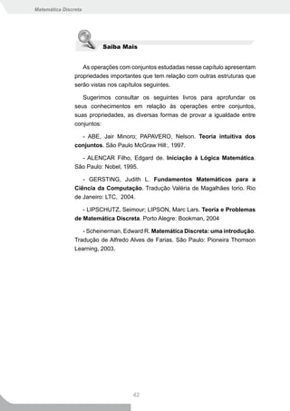 Matemática Discreta




                            Saiba Mais


                   As operações com conjuntos estudadas nesse capítulo apresentam
                propriedades importantes que tem relação com outras estruturas que
                serão vistas nos capítulos seguintes.

                   Sugerimos consultar os seguintes livros para aprofundar os
                seus conhecimentos em relação às operações entre conjuntos,
                suas propriedades, as diversas formas de provar a igualdade entre
                conjuntos:

                  - ABE, Jair Minoro; PAPAVERO, Nelson. Teoria intuitiva dos
                conjuntos. São Paulo McGraw Hill:, 1997.

                      - ALENCAR Filho, Edgard de. Iniciação à Lógica Matemática.
                São Paulo: Nobel, 1995.

                   - GERSTING, Judith L. Fundamentos Matemáticos para a
                Ciência da Computação. Tradução Valéria de Magalhães Iorio. Rio
                de Janeiro: LTC, 2004.

                   - LIPSCHUTZ, Seimour; LIPSON, Marc Lars. Teoria e Problemas
                de Matemática Discreta. Porto Alegre: Bookman, 2004

                   - Scheinerman, Edward R. Matemática Discreta: uma introdução.
                Tradução de Alfredo Alves de Farias. São Paulo: Pioneira Thomson
                Learning, 2003.




                                      42
 