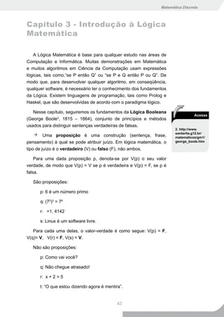 Matemática Discreta



Capítulo 3 - Introdução à Lógica
Matemática

   A Lógica Matemática é base para qualquer estudo nas áreas de
Computação e Informática. Muitas demonstrações em Matemática
e muitos algoritmos em Ciência da Computação usam expressões
lógicas, tais como,“se P então Q” ou “se P e Q então P ou Q”. De
modo que, para desenvolver qualquer algoritmo, em conseqüência,
qualquer software, é necessário ter o conhecimento dos fundamentos
da Lógica. Existem linguagens de programação, tais como Prolog e
Haskel, que são desenvolvidas de acordo com o paradigma lógico.

   Nesse capítulo, seguiremos os fundamentos da Lógica Booleana
                                                                                Acesse
(George Boole2, 1815 – 1864), conjunto de princípios e métodos
usados para distinguir sentenças verdadeiras de falsas.
                                                                      2. http://www.
                                                                      santarita.g12.br/
         Uma proposição é uma construção (sentença, frase,            matematicos/gm1/
pensamento) à qual se pode atribuir juízo. Em lógica matemática, o    george_boole.htm

tipo de juízo é o verdadeiro (V) ou falso (F), não ambos.

    Para uma dada proposição p, denota-se por V(p) o seu valor
verdade, de modo que V(p) = V se p é verdadeira e V(p) = F, se p é
falsa.

   São proposições:

      p: 6 é um número primo

      q: (72)3 = 76

      r: =1, 4142

      s: Linux é um software livre.

   Para cada uma delas, o valor-verdade é como segue: V(p) = F,
V(q)= V, V(r) = F, V(s) = V.

   Não são proposições:

      p: Como vai você?

      q: Não chegue atrasado!

      r: x + 2 = 5

      t: “O que estou dizendo agora é mentira”.


                                            43
 