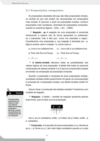 Matemática Discreta



                    3.1 Proposições compostas.

                       As proposições estudadas até aqui são ditas proposições simples,
                    no sentido de que não podem ser decompostas em proposições
                    mais simples. É possível, a partir de proposições simples, construir
                    proposições mais complexas, chamadas de proposições compostas,
                    usando os conectivos lógicos ∨ (OU), ∧ (E), ¬ (NÃ0).

                            Negação ¬p. A negação de uma proposição é construída
                    introduzindo a palavra não de forma apropriada ou prefixando-
                    se a expressão “não é fato que”, como nos exemplos a seguir:.
                    Considerando uma proposição p, sua negação é denotada por ¬p.
                    Alguns autores usam a notação ~p, outros usam p’.

                          p: Linux é um software livre   ¬p : Linux não é um software livre.

                          q: Paris não fica na França.   ¬q : Paris fica na França.

                          r : 2 ≥ 1,5                    ¬ r : 2 < 1,5

                           A tabela-verdade descreve todas as possibilidades dos
                    valores lógicos de uma proposição. A tabela lista todas as possíveis
                    combinações de valores-verdade V ou F para as componentes simples
                    envolvidas na composição da proposição composta.

                        Quando a proposição é composta de duas proposições simples,
                    sua tabela-verdade contém quatro linhas. Em geral, se uma proposição
                    é composta de n proposições simples, sua tabela-verdade contém 2n
                    linhas.

                        Vamos iniciar a construção das tabelas-verdade? Iniciaremos com
         Atenção    a tabela da negação.

                           Negação. A tabela – verdade da negação apresenta apenas
Você percebeu       duas linhas, pois envolve uma só proposição.
semelhança da
tabela ao lado
com alguma
tabela envolvendo
conjuntos?
Recorde a tabela
de pertinência do
complementar de
um conjunto!
                       Isto é, se p é verdadeira, então ¬p é falsa. Se p é falsa, então ¬p
                    é verdadeira.

                          Conjunção. A conjunção de duas proposições p e q, denota-se
                    por p ∧ q ( lê-se p e q ), tem valor lógico verdadeiro quando p e q são


                                             44
 