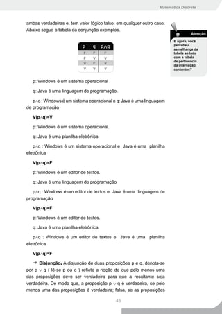Matemática Discreta



ambas verdadeiras e, tem valor lógico falso, em qualquer outro caso.
Abaixo segue a tabela da conjunção exemplos.
                                                                                 Atenção
                                                                        E agora, você
                                                                        percebeu
                                                                        semelhança da
                                                                        tabela ao lado
                                                                        com a tabela
                                                                        de pertinência
                                                                        da interseção
                                                                        conjuntos?


   p: Windows é um sistema operacional

   q: Java é uma linguagem de programação.

   p∧q : Windows é um sistema operacional e q: Java é uma linguagem
de programação

   V(p∧q)=V

   p: Windows é um sistema operacional.

   q: Java é uma planilha eletrônica

   p∧q : Windows é um sistema operacional e Java é uma planilha
eletrônica

   V(p∧q)=F

   p: Windows é um editor de textos.

   q: Java é uma linguagem de programação

   p∧q : Windows é um editor de textos e Java é uma linguagem de
programação

   V(p∧q)=F

   p: Windows é um editor de textos.

   q: Java é uma planilha eletrônica.

   p∧q : Windows é um editor de textos e Java é uma planilha
eletrônica

   V(p∧q)=F

      Disjunção. A disjunção de duas proposições p e q, denota-se
por p ∨ q ( lê-se p ou q ) reflete a noção de que pelo menos uma
das proposições deve ser verdadeira para que a resultante seja
verdadeira. De modo que, a proposição p ∨ q é verdadeira, se pelo
menos uma das proposições é verdadeira; falsa, se as proposições

                                           45
 