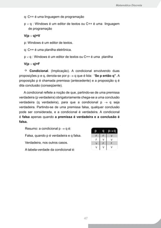 Matemática Discreta



   q: C++ é uma linguagem de programação

   p ∨ q : Windows é um editor de textos ou C++ é uma linguagem
      de programação

   V(p ∨ q)=V

   p: Windows é um editor de textos.

   q: C++ é uma planilha eletrônica.

   p ∨ q : Windows é um editor de textos ou C++ é uma planilha

   V(p ∨ q)=F

       Condicional. (Implicação). A condicional envolvendo duas
proposições p e q, denota-se por p → q que é lida: “Se p então q”. A
proposição p é chamada premissa (antecedente) e a proposição q é
dita conclusão (conseqüente).

   A condicional reflete a noção de que, partindo-se de uma premissa
verdadeira (p verdadeira) obrigatoriamente chega-se a uma conclusão
verdadeira (q verdadeira), para que a condicional p → q seja
verdadeira. Partindo-se de uma premissa falsa, qualquer conclusão
pode ser considerada, e a condicional é verdadeira. A condicional
é falsa apenas quando a premissa é verdadeira e a conclusão é
falsa.

   Resumo: a condicional p → q é:

   Falsa, quando p é verdadeira e q falsa.

   Verdadeira, nos outros casos.

   A tabela-verdade da condicional é:




                                             47
 