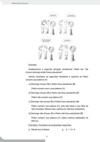 Matemática Discreta




                      Exemplo:

                   Analisaremos a seguinte situação condicional: Pedro diz: “Se
                chover domingo então ficarei estudando”.

                  Vamos considerar as seguintes hipóteses e vejamos se Pedro
                cumpriu sua palavra (V):

                      a) Domingo choveu (V) e Pedro ficou estudando (V).

                         Pedro cumpriu com a sua palavra (V)

                      b) Domingo choveu (V) e Pedro não ficou estudando (F).

                         Pedro não cumpriu sua palavra (F)

                      c) Domingo não choveu (F) e Pedro ficou estudando (V).

                         Pedro cumpriu sua palavra (V), pois não disse o que faria se
                         não chovesse. Nesse caso, poderia ou não ficar estudando.

                      d) Domingo não choveu (F) e Pedro não ficou estudando (F).

                         Pedro cumpriu sua palavra (V), pelos motivos explicados na
                         letra (c).

                      Exemplos: Considere as proposições seguintes:

                      p: Recife fica no Brasil           q:    2 + 3=4


                                          48
 