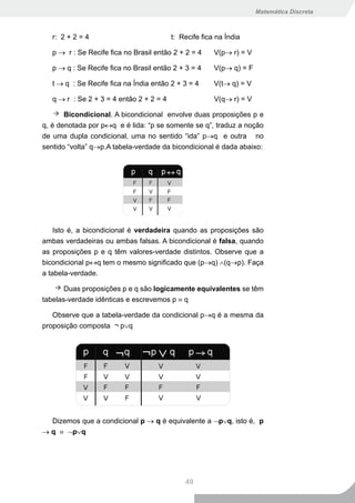 Matemática Discreta



   r: 2 + 2 = 4                           t: Recife fica na Índia

   p → r : Se Recife fica no Brasil então 2 + 2 = 4     V(p→ r) = V

   p → q : Se Recife fica no Brasil então 2 + 3 = 4     V(p→ q) = F

   t → q : Se Recife fica na Índia então 2 + 3 = 4      V(t→ q) = V

   q → r : Se 2 + 3 = 4 então 2 + 2 = 4                 V(q→ r) = V

       Bicondicional. A bicondicional envolve duas proposições p e
q, é denotada por p↔q e é lida: “p se somente se q”, traduz a noção
de uma dupla condicional, uma no sentido “ida” p→q e outra no
sentido “volta” q→p.A tabela-verdade da bicondicional é dada abaixo:




    Isto é, a bicondicional é verdadeira quando as proposições são
ambas verdadeiras ou ambas falsas. A bicondicional é falsa, quando
as proposições p e q têm valores-verdade distintos. Observe que a
bicondicional p↔q tem o mesmo significado que (p→q) ∧(q→p). Faça
a tabela-verdade.

       Duas proposições p e q são logicamente equivalentes se têm
tabelas-verdade idênticas e escrevemos p ≡ q

   Observe que a tabela-verdade da condicional p→q é a mesma da
proposição composta ¬ p∨q




  Dizemos que a condicional p → q é equivalente a ¬p∨q, isto é, p
→ q ≡ ¬p∨q




                                              49
 