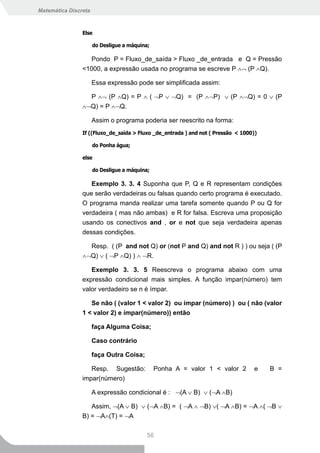 Matemática Discreta



                Else

                      do Desligue a máquina;

                  Pondo P = Fluxo_de_saída > Fluxo _de_entrada e Q = Pressão
                <1000, a expressão usada no programa se escreve P ∧¬ (P ∧Q).

                      Essa expressão pode ser simplificada assim:

                  P ∧¬ (P ∧Q) = P ∧ ( ¬P ∨ ¬Q) = (P ∧¬P) ∨ (P ∧¬Q) = 0 ∨ (P
                ∧¬Q) = P ∧¬Q.

                      Assim o programa poderia ser reescrito na forma:
                If ((Fluxo_de_saída > Fluxo _de_entrada ) and not ( Pressão < 1000))

                      do Ponha água;

                else

                      do Desligue a máquina;

                   Exemplo 3. 3. 4 Suponha que P, Q e R representam condições
                que serão verdadeiras ou falsas quando certo programa é executado.
                O programa manda realizar uma tarefa somente quando P ou Q for
                verdadeira ( mas não ambas) e R for falsa. Escreva uma proposição
                usando os conectivos and , or e not que seja verdadeira apenas
                dessas condições.

                  Resp. ( (P and not Q) or (not P and Q) and not R ) ) ou seja ( (P
                ∧¬Q) ∨ ( ¬P ∧Q) ) ∧ ¬R.

                   Exemplo 3. 3. 5 Reescreva o programa abaixo com uma
                expressão condicional mais simples. A função impar(número) tem
                valor verdadeiro se n é ímpar.

                   Se não ( (valor 1 < valor 2) ou ímpar (número) ) ou ( não (valor
                1 < valor 2) e ímpar(número)) então

                      faça Alguma Coisa;

                      Caso contrário

                      faça Outra Coisa;

                   Resp. Sugestão:             Ponha A = valor 1 < valor 2        e    B =
                impar(número)

                      A expressão condicional é : ¬(A ∨ B) ∨ (¬A ∧B)

                   Assim, ¬(A ∨ B) ∨ (¬A ∧B) = ( ¬A ∧ ¬B) ∨( ¬A ∧B) = ¬A ∧( ¬B ∨
                B) = ¬A∧(T) = ¬A

                                          56
 