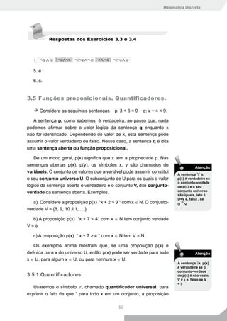 Matemática Discreta




            Respostas dos Exercícios 3.3 e 3.4



   1.

   5. e

   6. c.


3.5 Funções proposicionais. Quantificadores.

        Considere as seguintes sentenças   p: 3 + 6 = 9   q: x + 4 < 9.

   A sentença p, como sabemos, é verdadeira, ao passo que, nada
podemos afirmar sobre o valor lógico da sentença q enquanto x
não for identificado. Dependendo do valor de x, esta sentença pode
assumir o valor verdadeiro ou falso. Nesse caso, a sentença q é dita
uma sentença aberta ou função proposicional.

   De um modo geral, p(x) significa que x tem a propriedade p. Nas
sentenças abertas p(x), p(y), os símbolos x, y são chamados de
                                                                                      Atenção
variáveis. O conjunto de valores que a variável pode assumir constitui
                                                                           A sentença ∀ x,
o seu conjunto universo U. O subconjunto de U para os quais o valor        p(x) é verdadeira se
                                                                           o conjunto-verdade
lógico da sentença aberta é verdadeiro é o conjunto V, dito conjunto-      de p(x) e o seu
                                                                           conjunto universo
verdade da sentença aberta. Exemplos.
                                                                           são iguais, isto é,
                                                                           U=V e, falsa , se
   a) Considere a proposição p(x) “x + 2 > 9 “ com x ∈ N. O conjunto-          ≠ V.
                                                                           U
verdade V = {8, 9, 10 ,l 1, ....}

   b) A proposição p(x) “x + 7 < 4“ com x ∈ N tem conjunto verdade
V = φ.

   c) A proposição p(x) “ x + 7 > 4 “ com x ∈ N tem V = N.

   Os exemplos acima mostram que, se uma proposição p(x) é
definida para x do universo U, então p(x) pode ser verdade para todo                  Atenção
x ∈ U, para algum x ∈ U, ou para nenhum x ∈ U.
                                                                           A sentença ∃x, p(x)
                                                                           é verdadeira se o
                                                                           conjunto-verdade
3.5.1 Quantificadores.                                                     de p(x) é não vazio,
                                                                           V ≠ φ e, falso se V
                                                                           =φ
   Usaremos o símbolo ∀, chamado quantificador universal, para
exprimir o fato de que “ para todo x em um conjunto, a proposição

                                             59
 