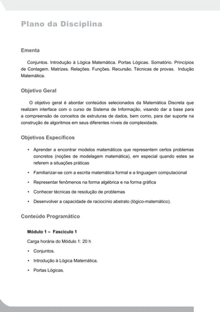 Plano da Disciplina


Ementa

   Conjuntos. Introdução à Lógica Matemática. Portas Lógicas. Somatório. Princípios
de Contagem. Matrizes. Relações. Funções. Recursão. Técnicas de provas. Indução
Matemática.


Objetivo Geral

     O objetivo geral é abordar conteúdos selecionados da Matemática Discreta que
realizam interface com o curso de Sistema de Informação, visando dar a base para
a compreensão de conceitos de estruturas de dados, bem como, para dar suporte na
construção de algoritmos em seus diferentes níveis de complexidade.


Objetivos Específicos

   • Aprender a encontrar modelos matemáticos que representem certos problemas
     concretos (noções de modelagem matemática), em especial quando estes se
     referem a situações práticas

   • Familiarizar-se com a escrita matemática formal e a linguagem computacional

   • Representar fenômenos na forma algébrica e na forma gráfica

   • Conhecer técnicas de resolução de problemas

   • Desenvolver a capacidade de raciocínio abstrato (lógico-matemático).


Conteúdo Programático

   Módulo 1 – Fascículo 1

   Carga horária do Módulo 1: 20 h

   • Conjuntos.

   • Introdução à Lógica Matemática.

   • Portas Lógicas.
 