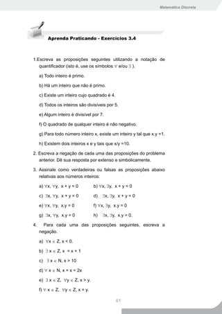 Matemática Discreta




         Aprenda Praticando - Exercícios 3.4



1.Escreva as proposições seguintes utilizando a notação de
   quantificador (isto é, use os símbolos ∀ e/ou ∃ ).

     a) Todo inteiro é primo.

     b) Há um inteiro que não é primo.

     c) Existe um inteiro cujo quadrado é 4.

     d) Todos os inteiros são divisíveis por 5.

     e) Algum inteiro é divisível por 7.

     f) O quadrado de qualquer inteiro é não negativo.

     g) Para todo número inteiro x, existe um inteiro y tal que x.y =1.

     h) Existem dois inteiros x e y tais que x/y =10.

2. Escreva a negação de cada uma das proposições do problema
     anterior. Dê sua resposta por extenso e simbolicamente.

3. Assinale como verdadeiras ou falsas as proposições abaixo
     relativas aos números inteiros:

     a) ∀x, ∀y, x + y = 0         b) ∀x, ∃y, x + y = 0

     c) ∃x, ∀y, x + y = 0         d)   ∃x, ∃y, x + y = 0

     e) ∀x, ∀y, x.y = 0           f) ∀x, ∃y, x.y = 0

     g) ∃x, ∀y, x.y = 0           h)   ∃x, ∃y, x.y = 0.

4.     Para cada uma das proposições seguintes, escreva a
     negação.

     a) ∀x ∈ Z, x < 0.

     b) ∃ x ∈ Z, x = x + 1

     c) ∃ x ∈ N, x > 10

     d) ∀ x ∈ N, x + x = 2x

     e) ∃ x ∈ Z, ∀y ∈ Z, x > y.

     f) ∀ x ∈ Z, ∀y ∈ Z, x = y.

                                               61
 