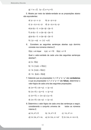 Matemática Discreta



                           g) ∀ x ∈ Z, ∃y ∈ Z, x + y = 0.

                   5. Mostre por meio da tabela-verdade se as proposições abaixo
                são equivalentes:

                           a) p ∧ p ⇔ p             b) p ∨ p ⇔ p

                           c) p ∨ q ⇔ q ∨ p         d) p ∧ q ⇔ q ∧ p

                           e) p∧(q ∨ r) ⇔ (p∧ q) ∨ (p∧ r)

                           f) p∨(q ∧ r) ⇔ (p∨ q) ∧ (p∨ r)

                           g) p∧(q ∨ r) ⇔ (p∧ q) ∨ (p∧ r)

                           h) ( p → q) ⇔ ( q’ → p’)

                      6.     Considere as seguintes sentenças abertas cujo domínio
                           consiste nos números inteiros Z:

                           O(x) : x é impar        L(x) : x < 10    G(x) : x > 9

                           Qual o valor-verdade de cada uma das seguintes sentenças
                           abertas?:

                           a) ∃x : O(x)

                           b) ∀x [ L(x) → O(x) ]

                           c) ∃x [ L(x) ∧ G(x) ]

                           d) ∀x [L(x) ∨ G(x)]

                      7. Sabendo que as proposições “x = 0” e “x = y” são verdadeiras
                           e que as proposições “y = z” e “y = t” são falsas, determinar o
                           valor lógico de cada uma das seguintes proposições:

                           a) (x = 0 ) ∧(x = y) → (y ≠ z)

                           b) (x ≠ 0 ) ∨ (y = t) → (y = z)

                           c) (x = 0 ) → (x ≠ y) ∨( y ≠ t)

                           d) (x ≠ 0 ) ∨(x ≠ y) → (y ≠ z)

                      8. Determine o valor lógico de cada uma das sentenças a seguir,
                         considerando o conjunto universo de       todos os números
                         inteiros Z.

                           a) ∀n, n2 ≥ 0            b) ∃n, n2 = 2          c) ∀n, n2 ≥ n

                           d) ∀n ∃m, n2 < m.        e) ∃n ∀m, n < m2       f) ∃n ∀m, n + m = 0,



                                              62
 