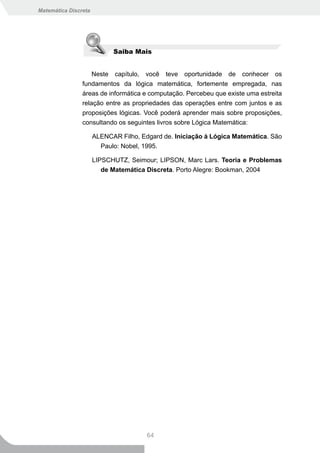 Matemática Discreta




                            Saiba Mais


                    Neste capítulo, você teve oportunidade de conhecer os
                fundamentos da lógica matemática, fortemente empregada, nas
                áreas de informática e computação. Percebeu que existe uma estreita
                relação entre as propriedades das operações entre com juntos e as
                proposições lógicas. Você poderá aprender mais sobre proposições,
                consultando os seguintes livros sobre Lógica Matemática:

                      ALENCAR Filho, Edgard de. Iniciação à Lógica Matemática. São
                        Paulo: Nobel, 1995.

                      LIPSCHUTZ, Seimour; LIPSON, Marc Lars. Teoria e Problemas
                         de Matemática Discreta. Porto Alegre: Bookman, 2004




                                       64
 
