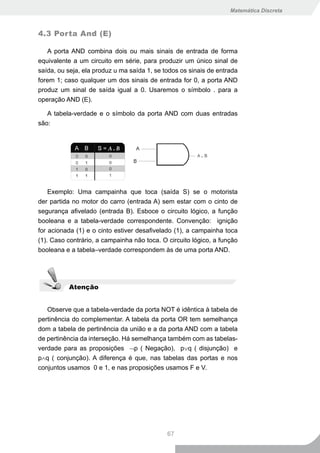 Matemática Discreta



4.3 Porta And (E)

   A porta AND combina dois ou mais sinais de entrada de forma
equivalente a um circuito em série, para produzir um único sinal de
saída, ou seja, ela produz u ma saída 1, se todos os sinais de entrada
forem 1; caso qualquer um dos sinais de entrada for 0, a porta AND
produz um sinal de saída igual a 0. Usaremos o símbolo . para a
operação AND (E).

   A tabela-verdade e o símbolo da porta AND com duas entradas
são:




    Exemplo: Uma campainha que toca (saída S) se o motorista
der partida no motor do carro (entrada A) sem estar com o cinto de
segurança afivelado (entrada B). Esboce o circuito lógico, a função
booleana e a tabela-verdade correspondente. Convenção: ignição
for acionada (1) e o cinto estiver desafivelado (1), a campainha toca
(1). Caso contrário, a campainha não toca. O circuito lógico, a função
booleana e a tabela–verdade correspondem às de uma porta AND.




          Atenção


   Observe que a tabela-verdade da porta NOT é idêntica à tabela de
pertinência do complementar. A tabela da porta OR tem semelhança
dom a tabela de pertinência da união e a da porta AND com a tabela
de pertinência da interseção. Há semelhança também com as tabelas-
verdade para as proposições ¬p ( Negação), p∨q ( disjunção) e
p∧q ( conjunção). A diferença é que, nas tabelas das portas e nos
conjuntos usamos 0 e 1, e nas proposições usamos F e V.




                                             67
 