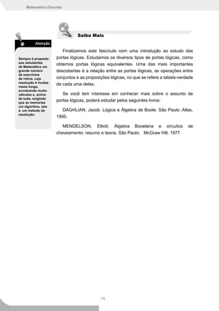 Matemática Discreta




                               Saiba Mais
          Atenção

                        Finalizamos este fascículo com uma introdução ao estudo das
Sempre é proposto    portas lógicas. Estudamos os diversos tipos de portas lógicas, como
aos estudantes
                     obtemos portas lógicas equivalentes. Uma das mais importantes
de Matemática um
grande número        descobertas é a relação entre as portas lógicas, as operações entre
de exercícios
de rotina, cuja      conjuntos e as proposições lógicas, no que se refere a tabela-verdade
resolução é muitas
                     de cada uma delas.
vezes longa,
envolvendo muito
cálculos e, acima       Se você tem interesse em conhecer mais sobre o assunto de
de tudo, exigindo
que se memorize
                     portas lógicas, poderá estudar pelos seguintes livros:
um algoritmo, isto
é, um método de         DAGHLIAN, Jacob. Lógica e Álgebra de Boole. São Paulo: Atlas,
resolução.
                     1995.

                          MENDELSON,     Elliott.   Álgebra   Booelana   e   circuitos   de
                     chaveamento: resumo e teoria. São Paulo: McGraw Hill, 1977.




                                           76
 